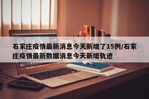 石家庄疫情最新消息今天新增了15例/石家庄疫情最新数据消息今天新增轨迹