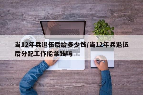 当12年兵退伍后给多少钱/当12年兵退伍后分配工作能拿钱吗