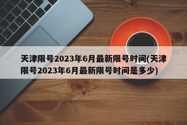 天津限号2023年6月最新限号时间(天津限号2023年6月最新限号时间是多少)