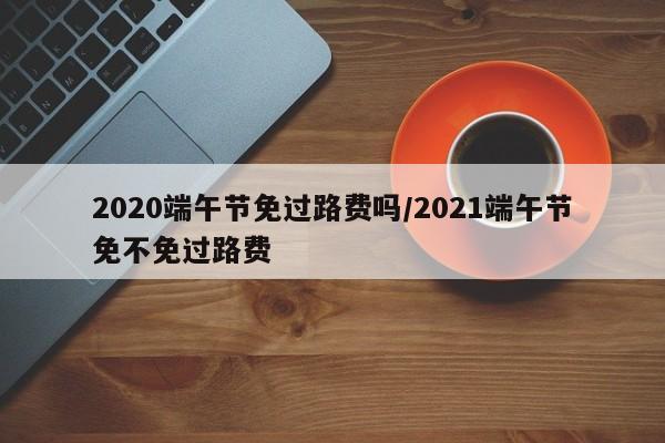 2020端午节免过路费吗/2021端午节免不免过路费