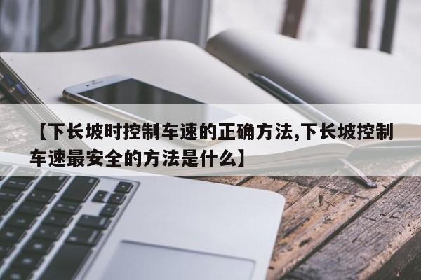 【下长坡时控制车速的正确方法,下长坡控制车速最安全的方法是什么】