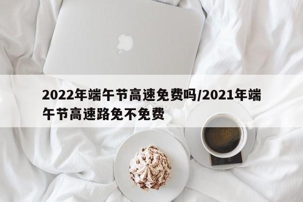 2022年端午节高速免费吗/2021年端午节高速路免不免费
