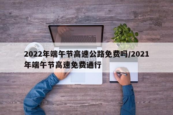 2022年端午节高速公路免费吗/2021年端午节高速免费通行