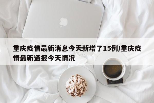 重庆疫情最新消息今天新增了15例/重庆疫情最新通报今天情况