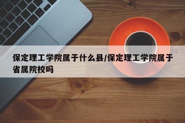 保定理工学院属于什么县/保定理工学院属于省属院校吗