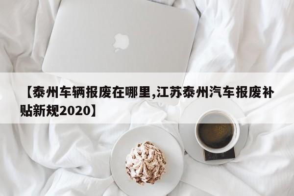 【泰州车辆报废在哪里,江苏泰州汽车报废补贴新规2020】