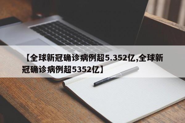【全球新冠确诊病例超5.352亿,全球新冠确诊病例超5352亿】