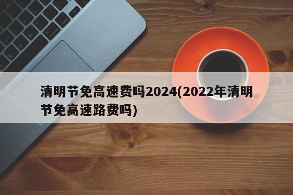 清明节免高速费吗2024(2022年清明节免高速路费吗)