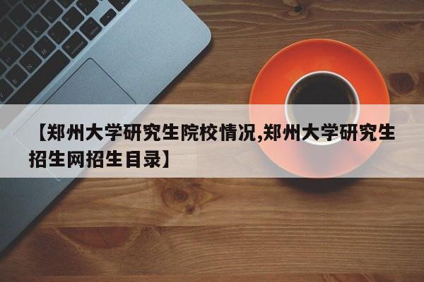 【郑州大学研究生院校情况,郑州大学研究生招生网招生目录】