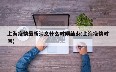 上海疫情最新消息什么时候结束(上海疫情时间)