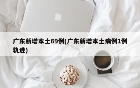 广东新增本土69例(广东新增本土病例1例轨迹)
