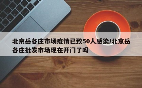 北京岳各庄市场疫情已致50人感染/北京岳各庄批发市场现在开门了吗
