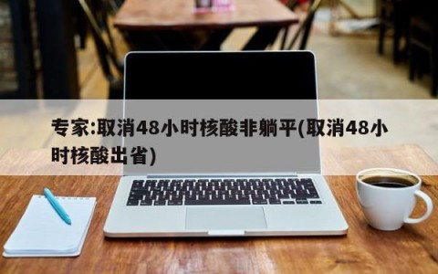 专家:取消48小时核酸非躺平(取消48小时核酸出省)