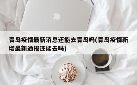 青岛疫情最新消息还能去青岛吗(青岛疫情新增最新通报还能去吗)