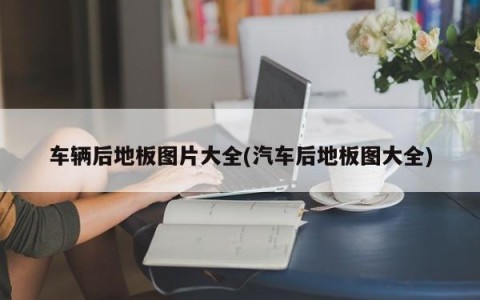 车辆后地板图片大全(汽车后地板图大全)