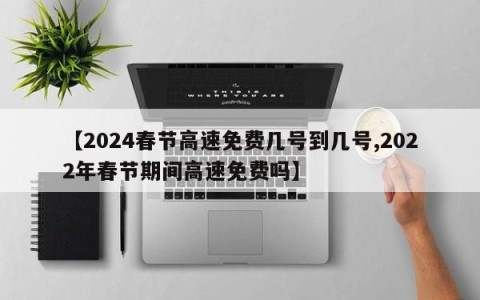 【2024春节高速免费几号到几号,2022年春节期间高速免费吗】