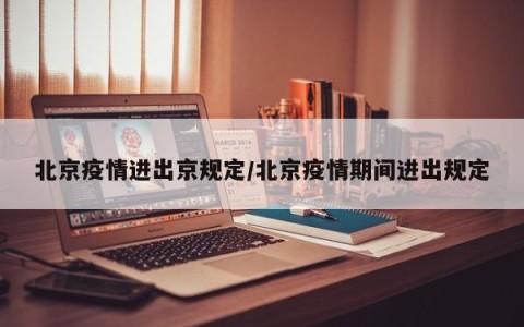 北京疫情进出京规定/北京疫情期间进出规定