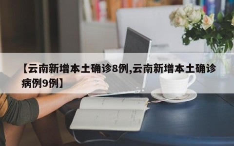 【云南新增本土确诊8例,云南新增本土确诊 病例9例】