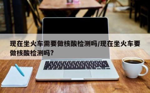 现在坐火车需要做核酸检测吗/现在坐火车要做核酸检测吗?