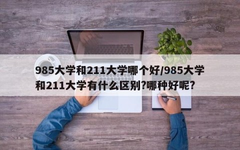 985大学和211大学哪个好/985大学和211大学有什么区别?哪种好呢?
