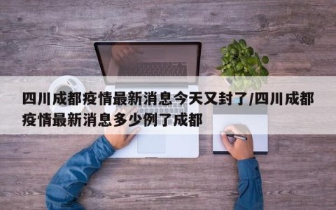 四川成都疫情最新消息今天又封了/四川成都疫情最新消息多少例了成都