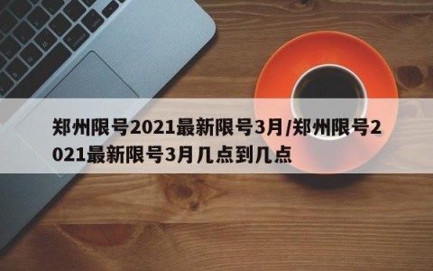郑州限号2021最新限号3月/郑州限号2021最新限号3月几点到几点