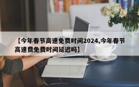 【今年春节高速免费时间2024,今年春节高速费免费时间延迟吗】