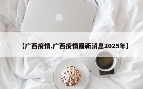 【广西疫情,广西疫情最新消息2025年】