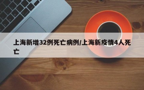 上海新增32例死亡病例/上海新疫情4人死亡
