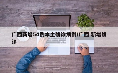 广西新增54例本土确诊病例/广西 新增确诊
