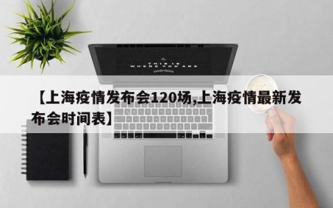 【上海疫情发布会120场,上海疫情最新发布会时间表】