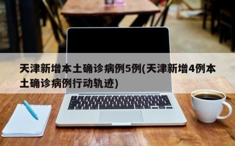 天津新增本土确诊病例5例(天津新增4例本土确诊病例行动轨迹)