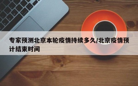 专家预测北京本轮疫情持续多久/北京疫情预计结束时间
