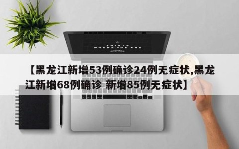 【黑龙江新增53例确诊24例无症状,黑龙江新增68例确诊 新增85例无症状】