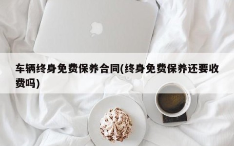 车辆终身免费保养合同(终身免费保养还要收费吗)