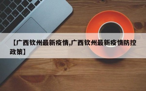 【广西钦州最新疫情,广西钦州最新疫情防控政策】