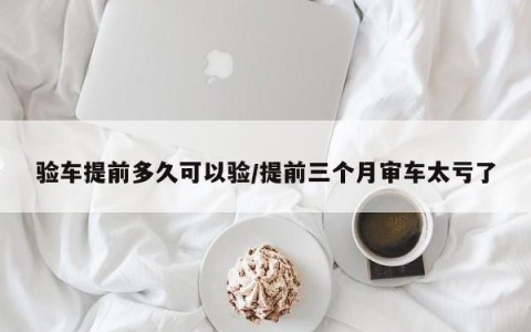 验车提前多久可以验/提前三个月审车太亏了