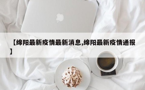 【绵阳最新疫情最新消息,绵阳最新疫情通报】