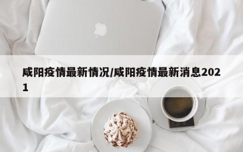 咸阳疫情最新情况/咸阳疫情最新消息2021