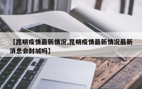 【昆明疫情最新情况,昆明疫情最新情况最新消息会封城吗】