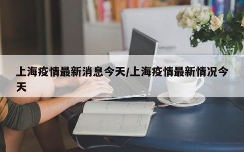 上海疫情最新消息今天/上海疫情最新情况今天