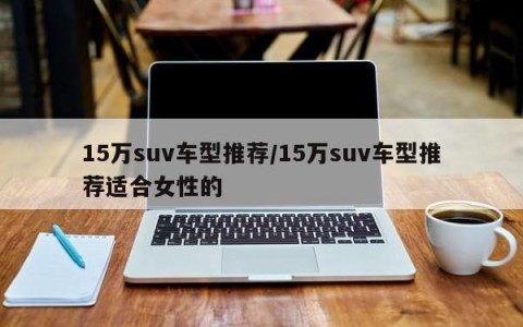 15万suv车型推荐/15万suv车型推荐适合女性的