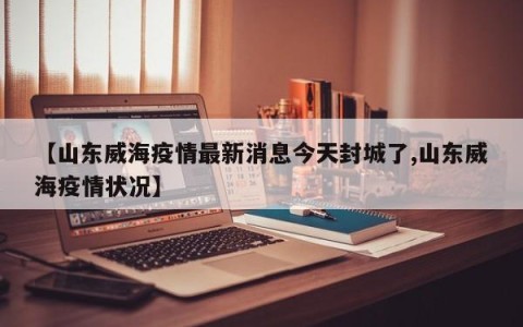 【山东威海疫情最新消息今天封城了,山东威海疫情状况】
