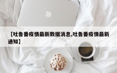 【吐鲁番疫情最新数据消息,吐鲁番疫情最新通知】