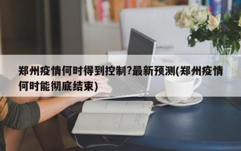 郑州疫情何时得到控制?最新预测(郑州疫情何时能彻底结束)