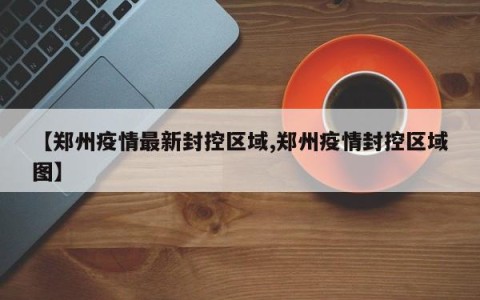 【郑州疫情最新封控区域,郑州疫情封控区域图】