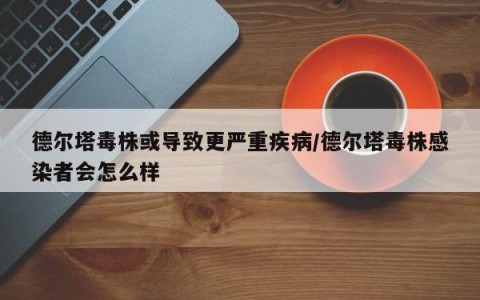 德尔塔毒株或导致更严重疾病/德尔塔毒株感染者会怎么样