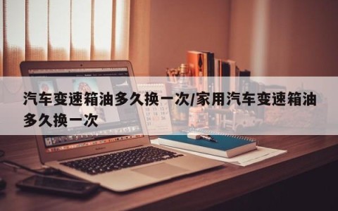 汽车变速箱油多久换一次/家用汽车变速箱油多久换一次