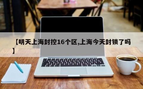 【明天上海封控16个区,上海今天封锁了吗】