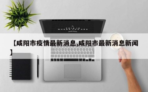 【咸阳市疫情最新消息,咸阳市最新消息新闻】
